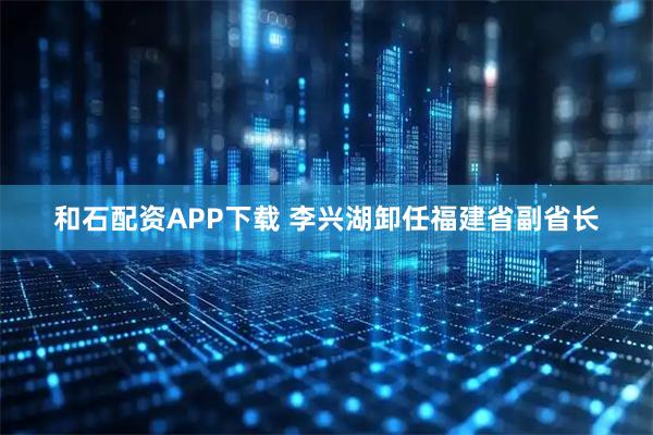 和石配资APP下载 李兴湖卸任福建省副省长