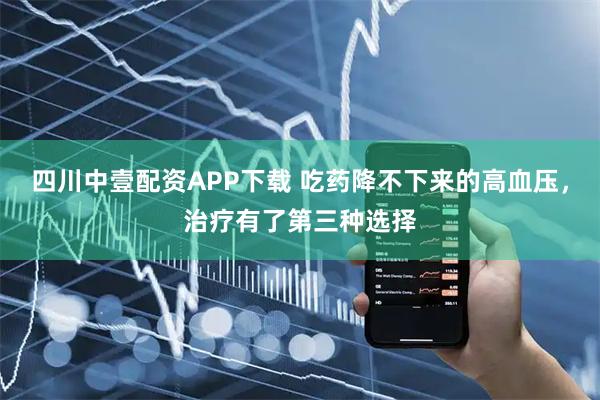 四川中壹配资APP下载 吃药降不下来的高血压，治疗有了第三种选择