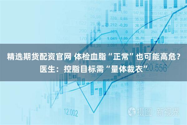 精选期货配资官网 体检血脂“正常”也可能高危？医生：控脂目标需“量体裁衣”