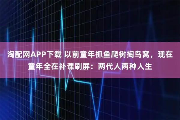 淘配网APP下载 以前童年抓鱼爬树掏鸟窝，现在童年全在补课刷屏：两代人两种人生