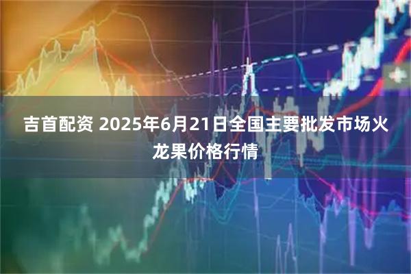 吉首配资 2025年6月21日全国主要批发市场火龙果价格行情