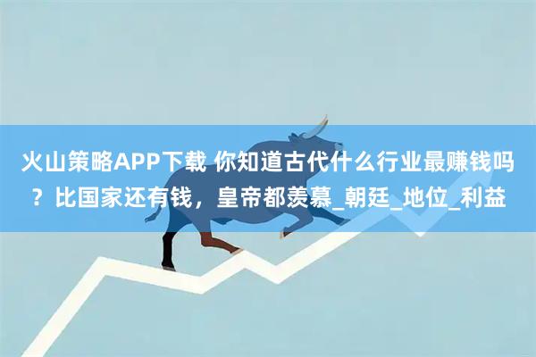火山策略APP下载 你知道古代什么行业最赚钱吗？比国家还有钱，皇帝都羡慕_朝廷_地位_利益