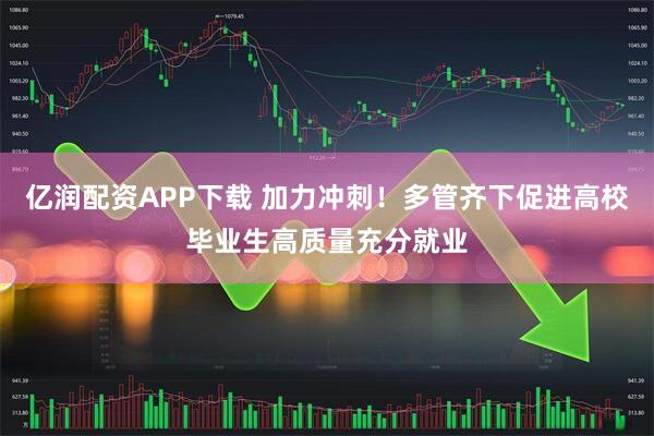 亿润配资APP下载 加力冲刺！多管齐下促进高校毕业生高质量充分就业