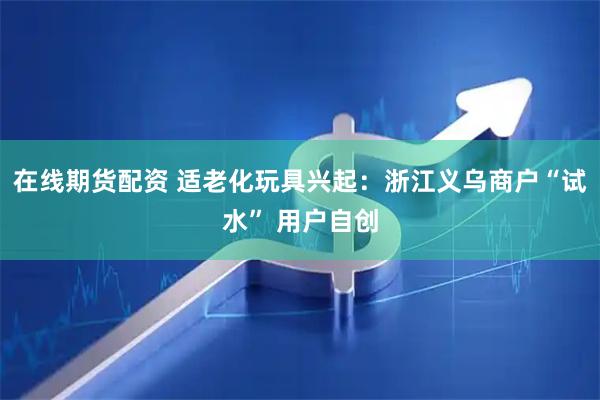 在线期货配资 适老化玩具兴起：浙江义乌商户“试水” 用户自创