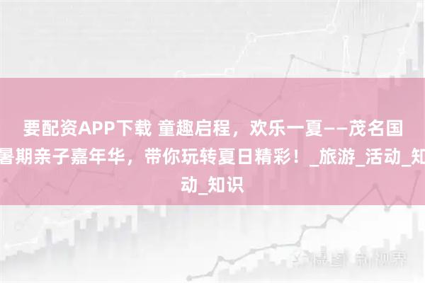 要配资APP下载 童趣启程，欢乐一夏——茂名国旅暑期亲子嘉年华，带你玩转夏日精彩！_旅游_活动_知识