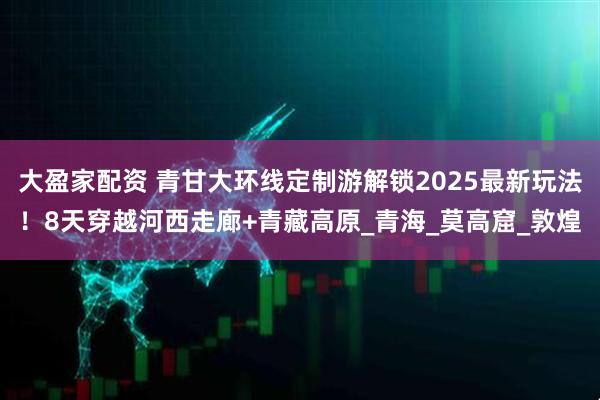大盈家配资 青甘大环线定制游解锁2025最新玩法！8天穿越河西走廊+青藏高原_青海_莫高窟_敦煌