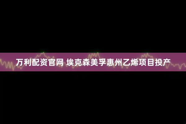 万利配资官网 埃克森美孚惠州乙烯项目投产