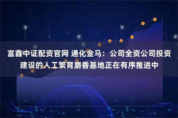 富鑫中证配资官网 通化金马：公司全资公司投资建设的人工繁育麝香基地正在有序推进中