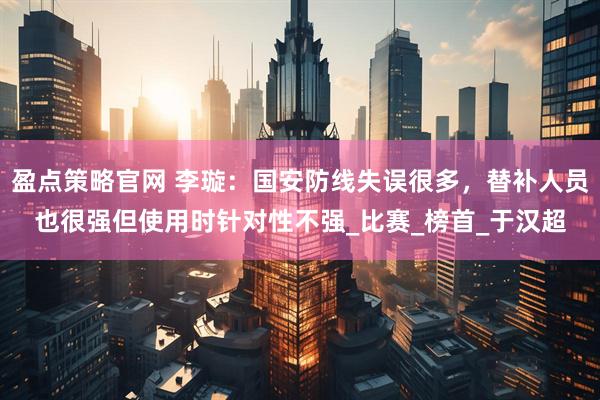 盈点策略官网 李璇：国安防线失误很多，替补人员也很强但使用时针对性不强_比赛_榜首_于汉超