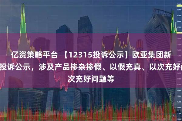 亿资策略平台 【12315投诉公示】欧亚集团新增6件投诉公示，涉及产品掺杂掺假、以假充真、以次充好问题等