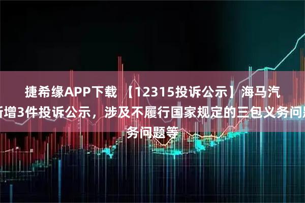 捷希缘APP下载 【12315投诉公示】海马汽车新增3件投诉公示，涉及不履行国家规定的三包义务问题等