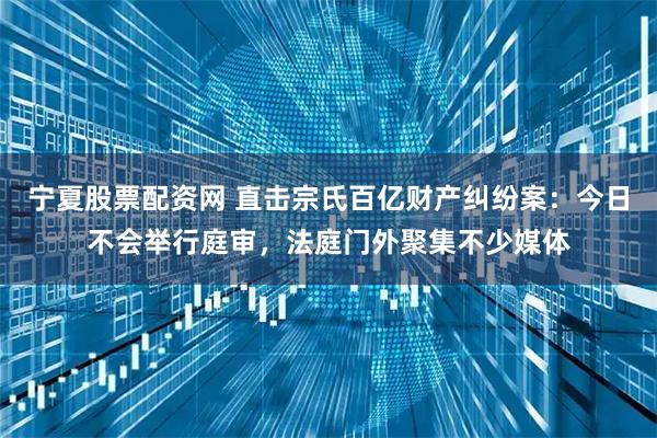 宁夏股票配资网 直击宗氏百亿财产纠纷案：今日不会举行庭审，法庭门外聚集不少媒体