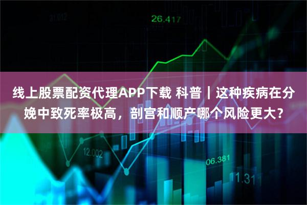 线上股票配资代理APP下载 科普｜这种疾病在分娩中致死率极高，剖宫和顺产哪个风险更大？