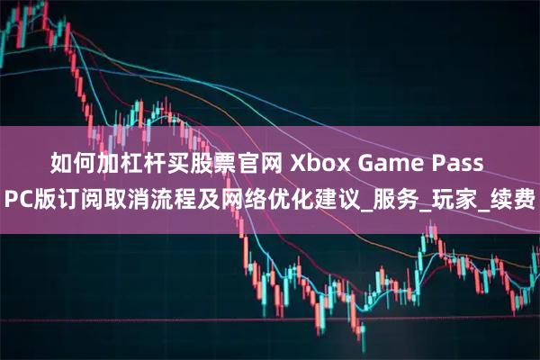 如何加杠杆买股票官网 Xbox Game Pass PC版订阅取消流程及网络优化建议_服务_玩家_续费