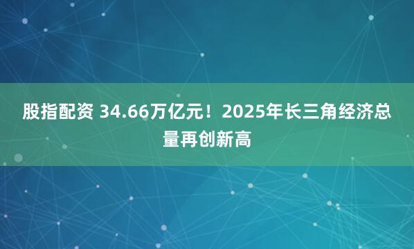 股指配资 34.66万亿元！2025年长三角经济总量再创新高
