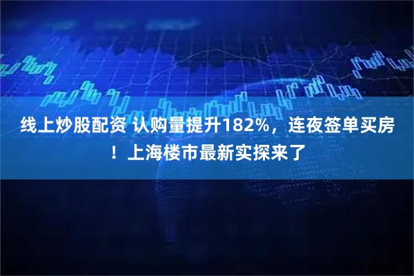 线上炒股配资 认购量提升182%，连夜签单买房！上海楼市最新实探来了