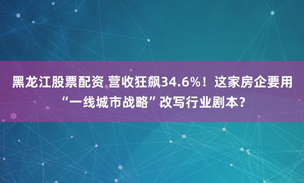 黑龙江股票配资 营收狂飙34.6%！这家房企要用“一线城市战略”改写行业剧本？