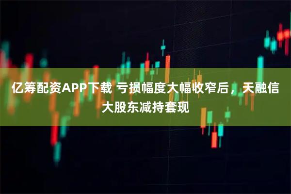 亿筹配资APP下载 亏损幅度大幅收窄后，天融信大股东减持套现