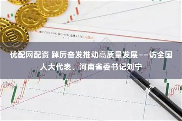 优配网配资 踔厉奋发推动高质量发展——访全国人大代表、河南省委书记刘宁
