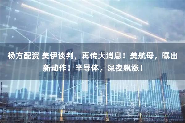 杨方配资 美伊谈判，再传大消息！美航母，曝出新动作！半导体，深夜飙涨！