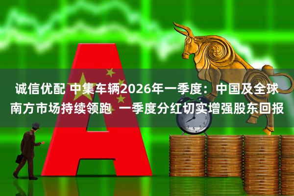 诚信优配 中集车辆2026年一季度：中国及全球南方市场持续领跑  一季度分红切实增强股东回报