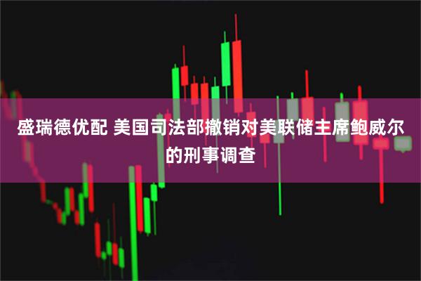 盛瑞德优配 美国司法部撤销对美联储主席鲍威尔的刑事调查